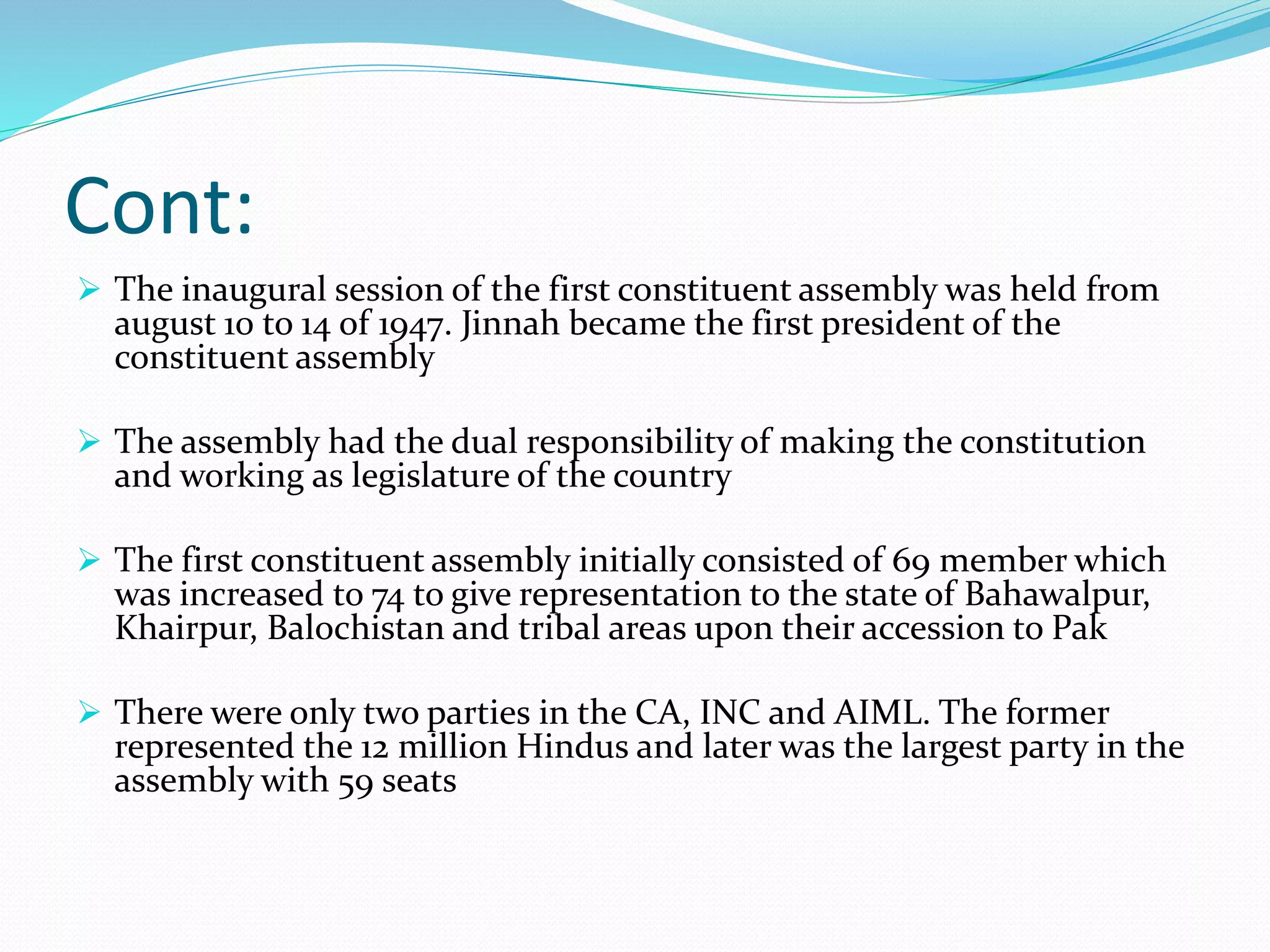 Cont:
 The inaugural session of the first constituent assembly was held from
august 10 to 14 of 1947. Jinnah became the first president of the
constituent assembly
 The assembly had the dual responsibility of making the constitution
and working as legislature of the country
 The first constituent assembly initially consisted of 69 member which
was increased to 74 to give representation to the state of Bahawalpur,
Khairpur, Balochistan and tribal areas upon their accession to Pak
 There were only two parties in the CA, INC and AIML. The former
represented the 12 million Hindus and later was the largest party in the
assembly with 59 seats
 