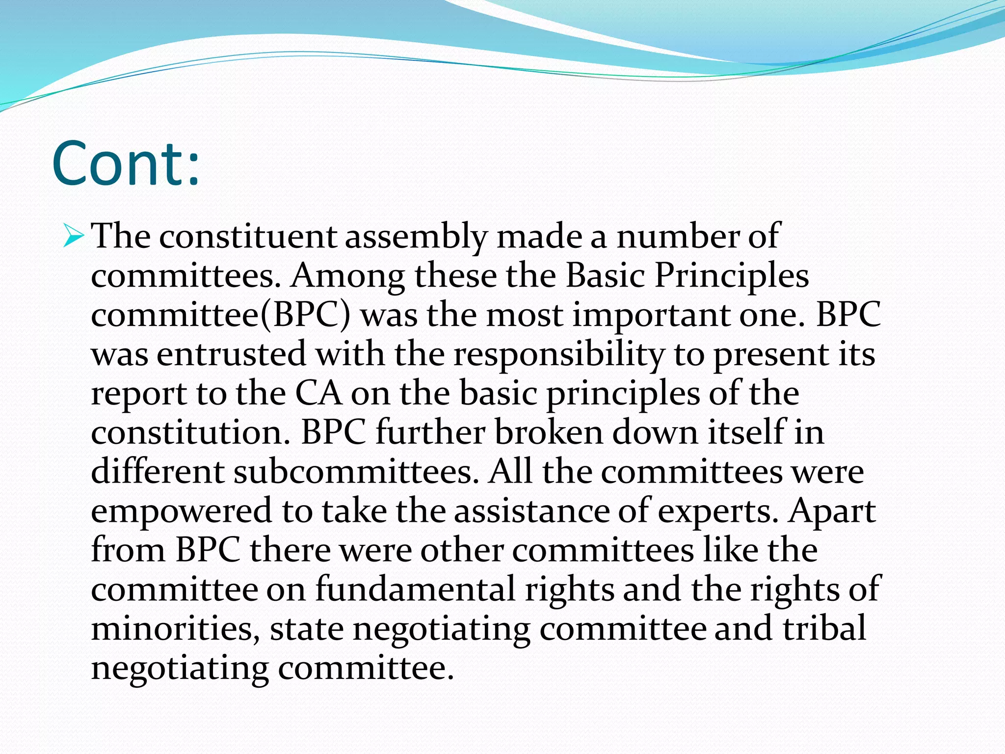 Cont:
The constituent assembly made a number of
committees. Among these the Basic Principles
committee(BPC) was the most important one. BPC
was entrusted with the responsibility to present its
report to the CA on the basic principles of the
constitution. BPC further broken down itself in
different subcommittees. All the committees were
empowered to take the assistance of experts. Apart
from BPC there were other committees like the
committee on fundamental rights and the rights of
minorities, state negotiating committee and tribal
negotiating committee.
 