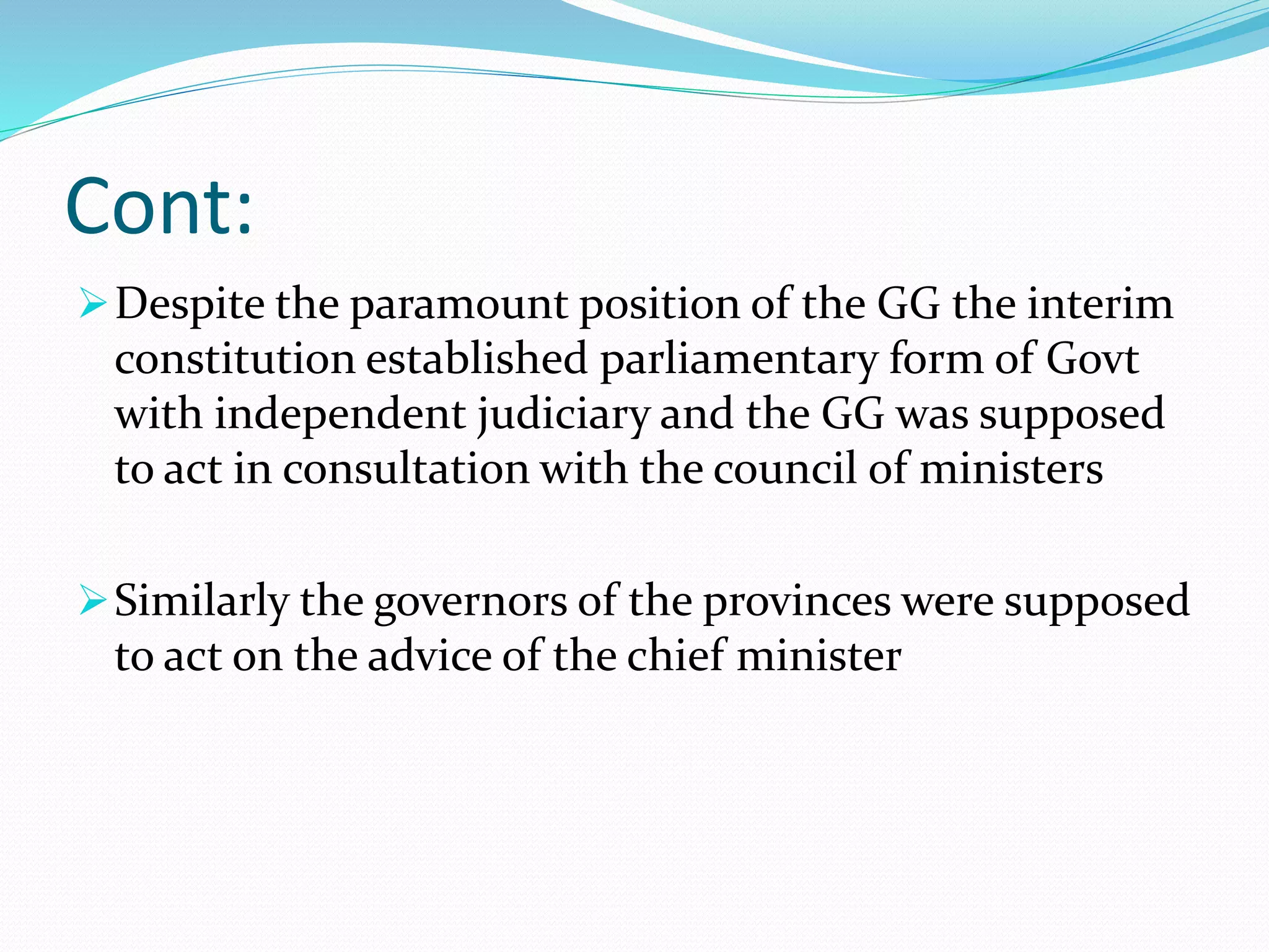Cont:
Despite the paramount position of the GG the interim
constitution established parliamentary form of Govt
with independent judiciary and the GG was supposed
to act in consultation with the council of ministers
Similarly the governors of the provinces were supposed
to act on the advice of the chief minister
 