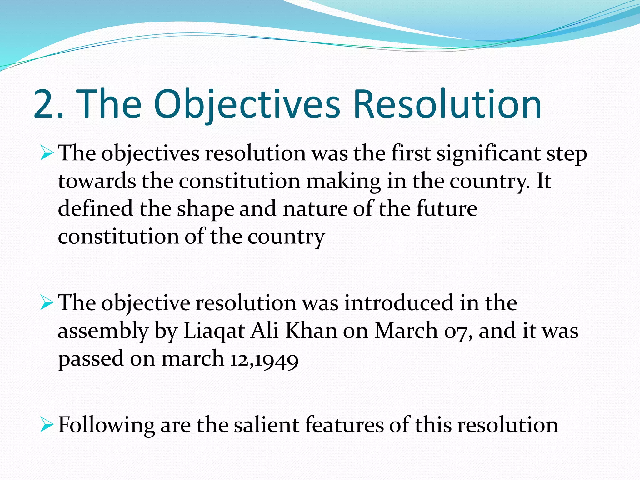 2. The Objectives Resolution
The objectives resolution was the first significant step
towards the constitution making in the country. It
defined the shape and nature of the future
constitution of the country
The objective resolution was introduced in the
assembly by Liaqat Ali Khan on March 07, and it was
passed on march 12,1949
Following are the salient features of this resolution
 