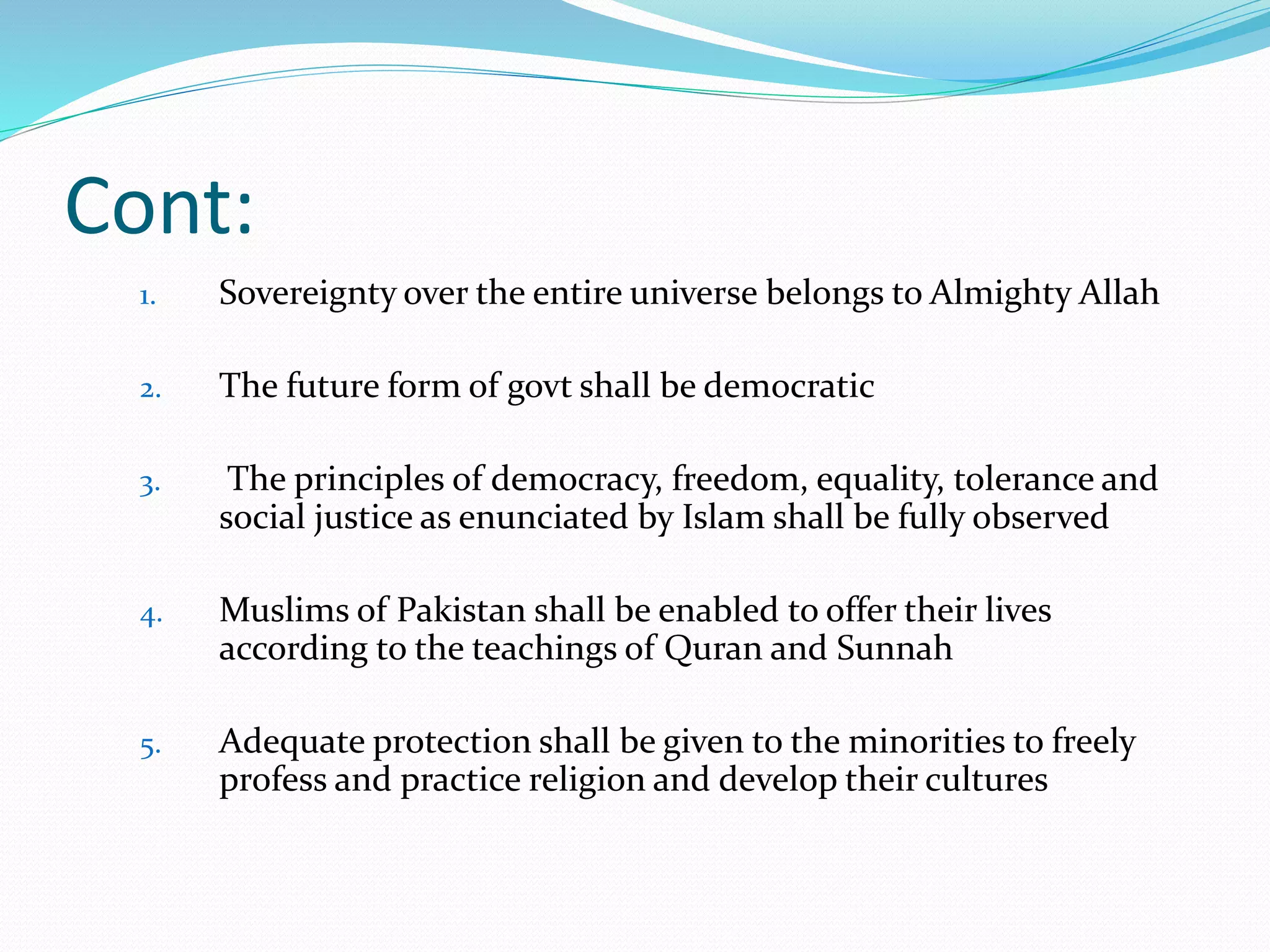 Cont:
1. Sovereignty over the entire universe belongs to Almighty Allah
2. The future form of govt shall be democratic
3. The principles of democracy, freedom, equality, tolerance and
social justice as enunciated by Islam shall be fully observed
4. Muslims of Pakistan shall be enabled to offer their lives
according to the teachings of Quran and Sunnah
5. Adequate protection shall be given to the minorities to freely
profess and practice religion and develop their cultures
 