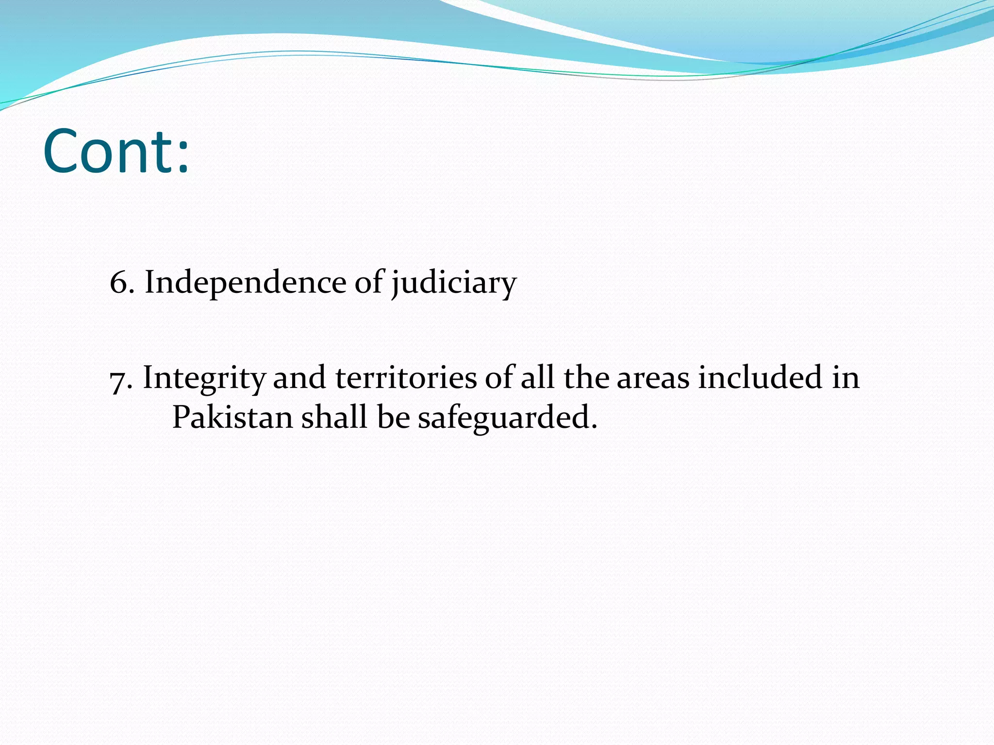 Cont:
6. Independence of judiciary
7. Integrity and territories of all the areas included in
Pakistan shall be safeguarded.
 