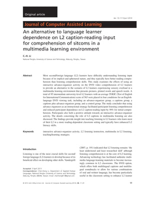 An alternative to language learner
dependence on L2 caption-reading input
for comprehension of sitcoms in a
multimedia learning environment
C.-H. Li
National Penghu University of Science and Technology, Makung, Penghu, Taiwan
Abstract Most second/foreign language (L2) learners have difﬁculty understanding listening input
because of its implicit and ephemeral nature, and they typically have better reading compre-
hension than listening comprehension skills. This study examines the effects of using an
interactive advance-organizer activity on the DVD video comprehension of L2 learners
to provide an alternative to the scenario of L2 learners experiencing sensory overload in a
multimedia learning environment that presents pictures, printed words and speech words. A
total of 95 intermediate university-level L2 learners with an average TOEIC (Test of English
for International Communication) score of 565 were placed in four conditions for an English-
language DVD viewing task, including an advance-organizer group, a captions group, a
captions plus advance-organizer group, and a control group. The study concludes that using
advance organizers as an instructional strategy facilitated participant listening comprehension
and reduced participant dependence on L2 caption-reading input by 50% for initial compre-
hension. Participants also held a positive attitude towards an interactive advance-organizer
activity. The details concerning the role of L2 captions in multimedia listening are also
discussed. The ﬁndings provide insight into teaching listening to L2 learners who learn most
of their L2 in a more reading-dependent classroom setting and typically have enhanced L2
literacy skills.
Keywords interactive advance-organizer activity, L2 listening instruction, multimedia in L2 listening,
teaching/learning strategies.
Introduction
Listening is one of the most crucial skills for second/
foreign language (L2) learners to develop because of its
beneﬁcial effect on developing other skills. Vandergrift
(2007, p. 191) indicated that L2 listening remains ‘the
least understood and least researched skill’ although
listening comprehension is at the core of L2 learning.
Advancing technology has facilitated authentic multi-
media language-learning materials to become increas-
ingly common in L2 classrooms. The DVD option,
which offers both multilingual captions and multilin-
gual soundtracks to allow for various combinations
of oral and written language, has become particularly
useful in the classroom setting to enhance L2 learner
Accepted: 3 April 2013
Correspondence: Chen-Hong Li, Department of Applied Foreign
Languages, National Penghu University of Science and Technology,
Makung, Penghu 88046, Taiwan. Email: chenhong813@gmail.com
bs_bs_banner
doi: 10.1111/jcal.12019
Original article
© 2013 John Wiley & Sons Ltd Journal of Computer Assisted Learning (2014), 30, 17–29 17
 