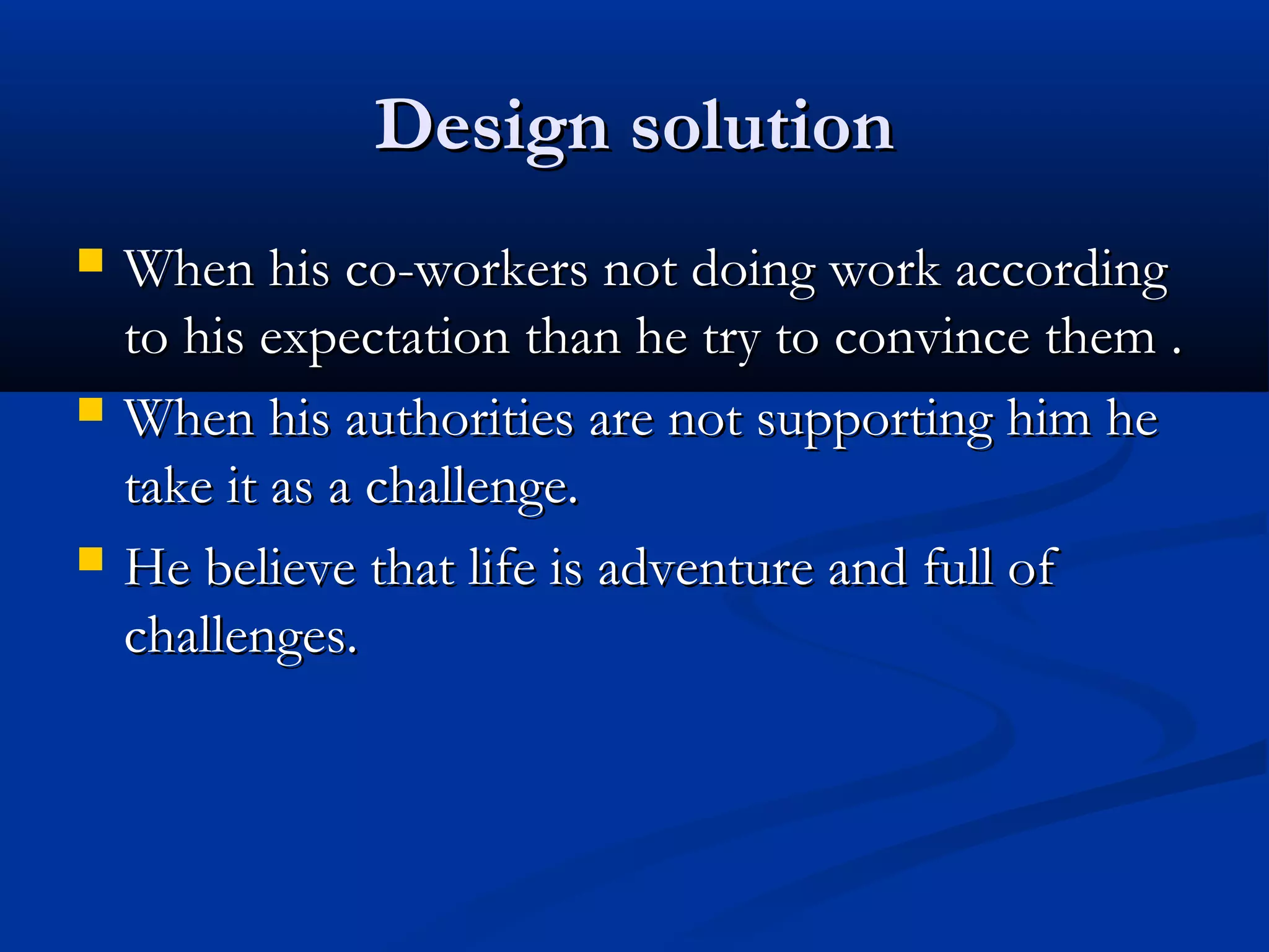 Design solutionDesign solution
 When his co-workers not doing work accordingWhen his co-workers not doing work according
to his expectation than he try to convince them .to his expectation than he try to convince them .
 When his authorities are not supporting him heWhen his authorities are not supporting him he
take it as a challenge.take it as a challenge.
 He believe that life is adventure and full ofHe believe that life is adventure and full of
challenges.challenges.
 