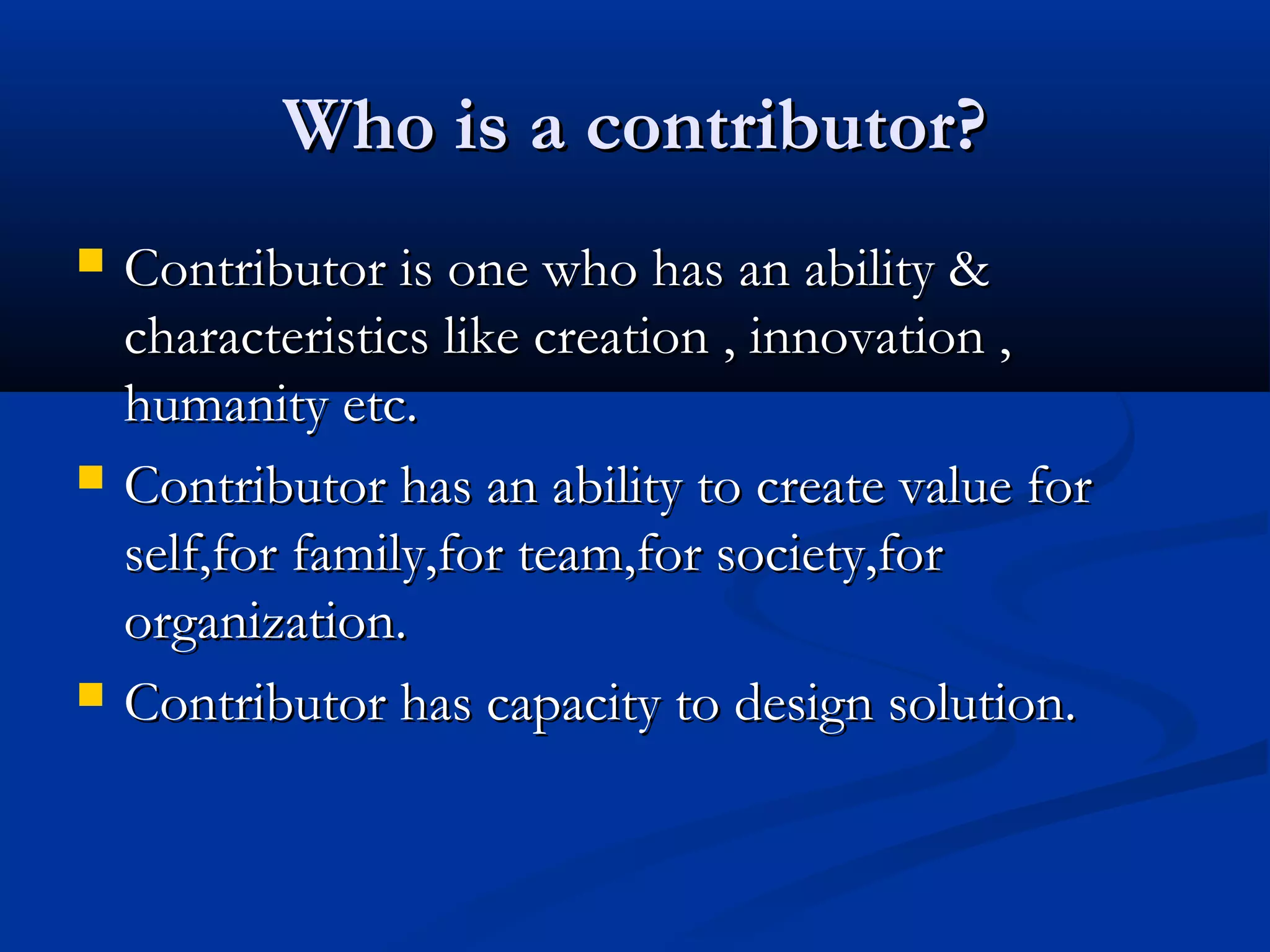Who is a contributor?Who is a contributor?
 Contributor is one who has an ability &Contributor is one who has an ability &
characteristics like creation , innovation ,characteristics like creation , innovation ,
humanity etc.humanity etc.
 Contributor has an ability to create value forContributor has an ability to create value for
self,for family,for team,for society,forself,for family,for team,for society,for
organization.organization.
 Contributor has capacity to design solution.Contributor has capacity to design solution.
 