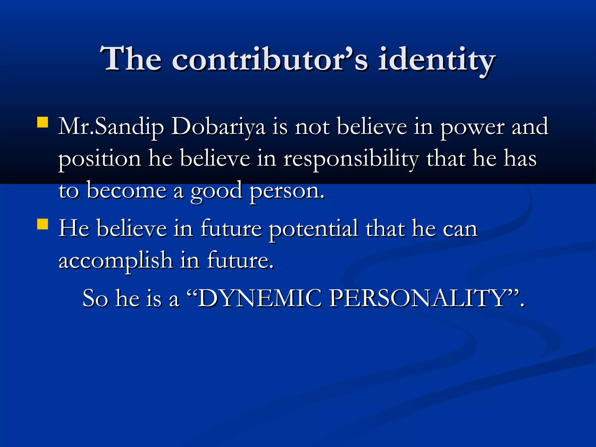 The contributor’s identityThe contributor’s identity
 Mr.Sandip Dobariya is not believe in power andMr.Sandip Dobariya is not believe in power and
position he believe in responsibility that he hasposition he believe in responsibility that he has
to become a good person.to become a good person.
 He believe in future potential that he canHe believe in future potential that he can
accomplish in future.accomplish in future.
So he is a “DYNEMIC PERSONALITY”.So he is a “DYNEMIC PERSONALITY”.
 