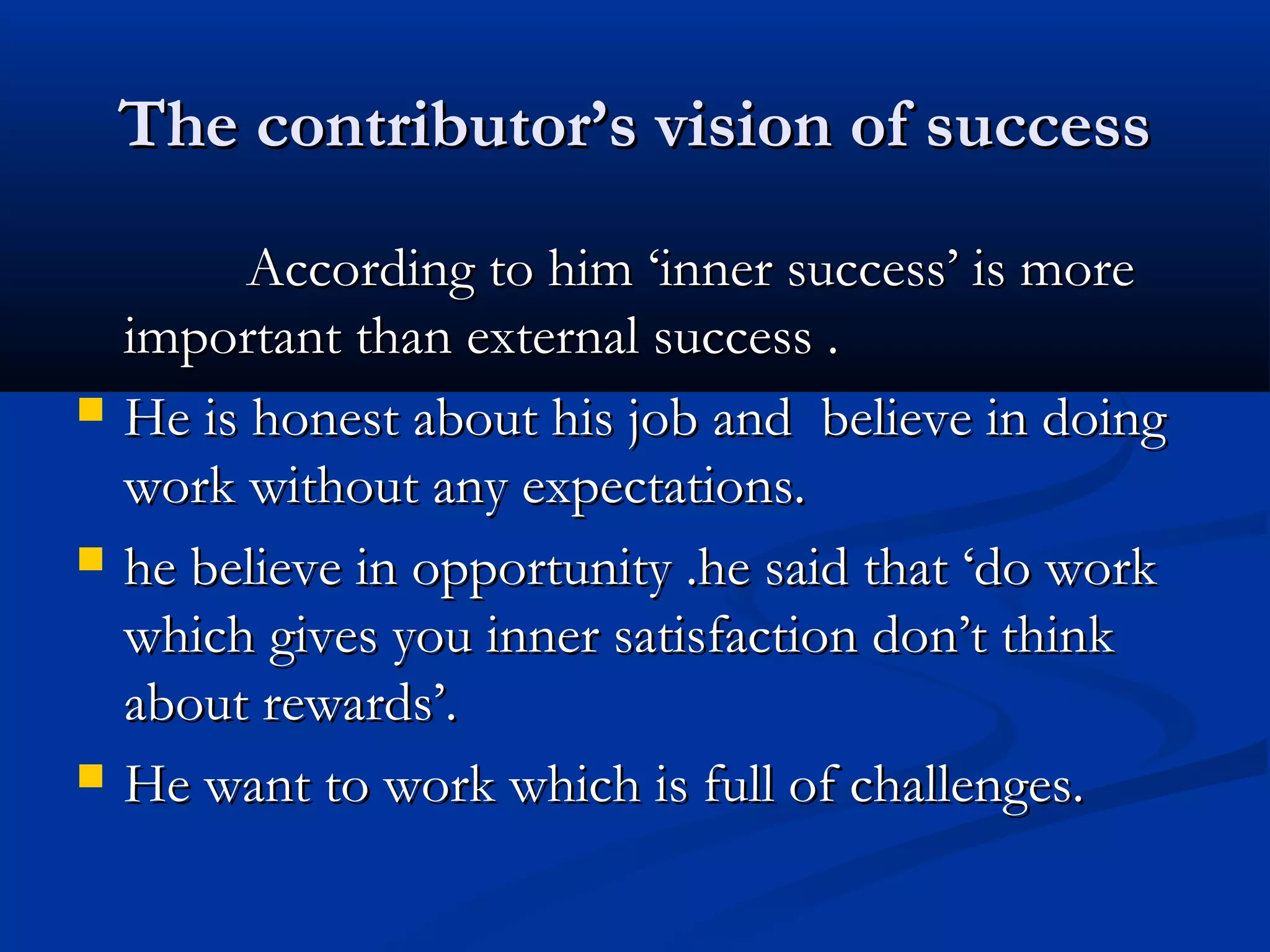 The contributor’s vision of successThe contributor’s vision of success
According to him ‘inner success’ is moreAccording to him ‘inner success’ is more
important than external success .important than external success .
 He is honest about his job and believe in doingHe is honest about his job and believe in doing
work without any expectations.work without any expectations.
 he believe in opportunity .he said that ‘do workhe believe in opportunity .he said that ‘do work
which gives you inner satisfaction don’t thinkwhich gives you inner satisfaction don’t think
about rewards’.about rewards’.
 He want to work which is full of challenges.He want to work which is full of challenges.
 