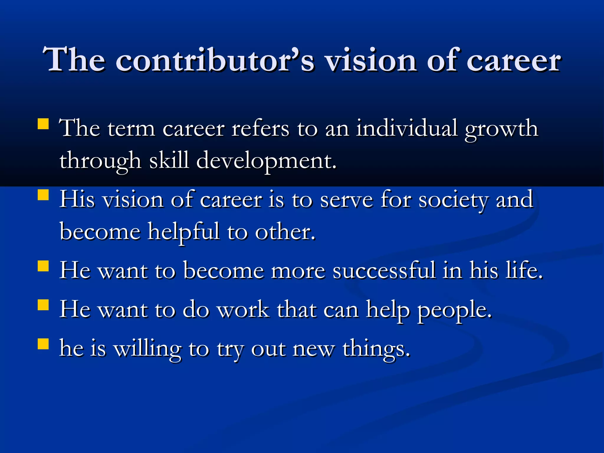 The contributor’s vision of careerThe contributor’s vision of career
 The term career refers to an individual growthThe term career refers to an individual growth
through skill development.through skill development.
 His vision of career is to serve for society andHis vision of career is to serve for society and
become helpful to other.become helpful to other.
 He want to become more successful in his life.He want to become more successful in his life.
 He want to do work that can help people.He want to do work that can help people.
 he is willing to try out new things.he is willing to try out new things.
 
