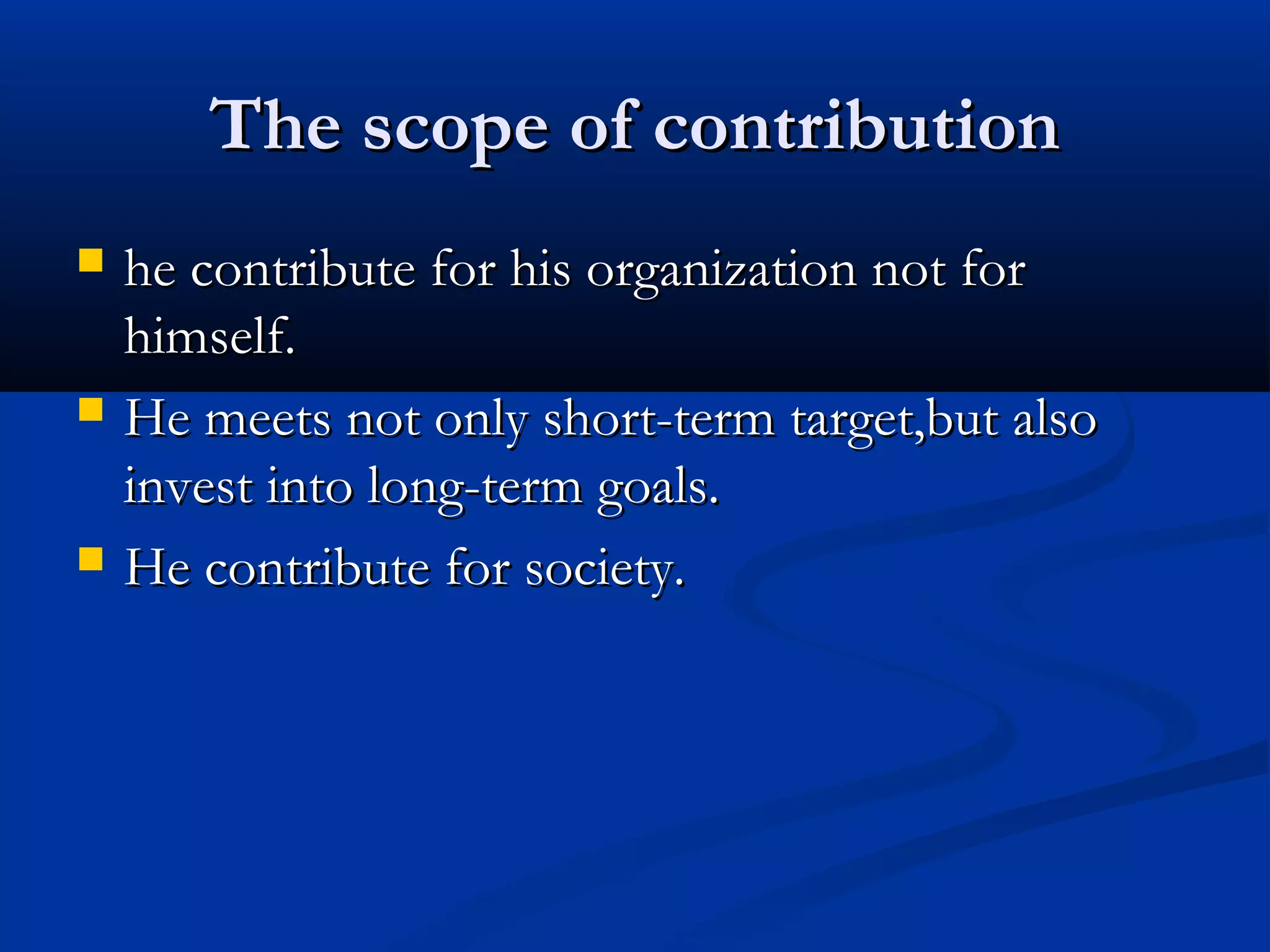 The scope of contributionThe scope of contribution
 he contribute for his organization not forhe contribute for his organization not for
himself.himself.
 He meets not only short-term target,but alsoHe meets not only short-term target,but also
invest into long-term goals.invest into long-term goals.
 He contribute for society.He contribute for society.
 