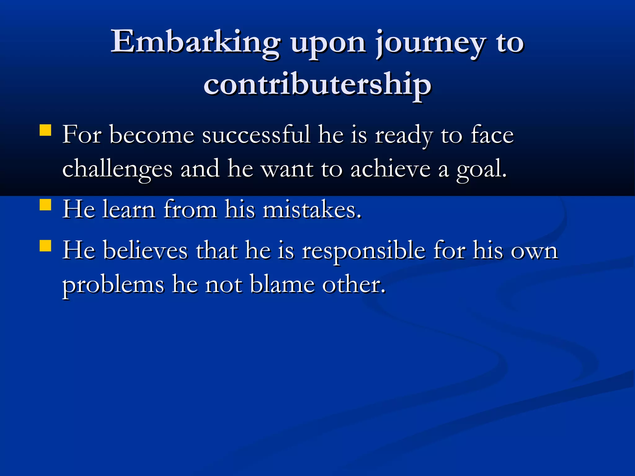 Embarking upon journey toEmbarking upon journey to
contributershipcontributership
 For become successful he is ready to faceFor become successful he is ready to face
challenges and he want to achieve a goal.challenges and he want to achieve a goal.
 He learn from his mistakes.He learn from his mistakes.
 He believes that he is responsible for his ownHe believes that he is responsible for his own
problems he not blame other.problems he not blame other.
 