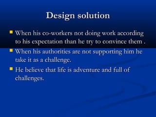 Design solutionDesign solution
 When his co-workers not doing work accordingWhen his co-workers not doing work according
to his expectation than he try to convince them .to his expectation than he try to convince them .
 When his authorities are not supporting him heWhen his authorities are not supporting him he
take it as a challenge.take it as a challenge.
 He believe that life is adventure and full ofHe believe that life is adventure and full of
challenges.challenges.
 