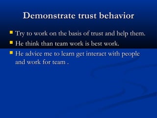 Demonstrate trust behaviorDemonstrate trust behavior
 Try to work on the basis of trust and help them.Try to work on the basis of trust and help them.
 He think than team work is best work.He think than team work is best work.
 He advice me to learn get interact with peopleHe advice me to learn get interact with people
and work for team .and work for team .
 