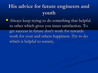 His advice for future engineers andHis advice for future engineers and
youthyouth
 Always keep trying to do something that helpfulAlways keep trying to do something that helpful
to other which gives you inner satisfaction. Toto other which gives you inner satisfaction. To
get success in future don’t work for rewardsget success in future don’t work for rewards
work for your and others happiness .Try to dowork for your and others happiness .Try to do
which is helpful to society.which is helpful to society.
 