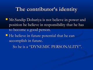 The contributor’s identityThe contributor’s identity
 Mr.Sandip Dobariya is not believe in power andMr.Sandip Dobariya is not believe in power and
position he believe in responsibility that he hasposition he believe in responsibility that he has
to become a good person.to become a good person.
 He believe in future potential that he canHe believe in future potential that he can
accomplish in future.accomplish in future.
So he is a “DYNEMIC PERSONALITY”.So he is a “DYNEMIC PERSONALITY”.
 