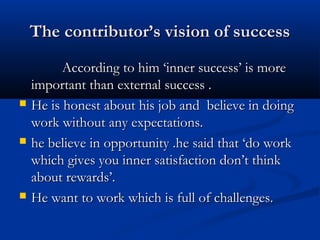 The contributor’s vision of successThe contributor’s vision of success
According to him ‘inner success’ is moreAccording to him ‘inner success’ is more
important than external success .important than external success .
 He is honest about his job and believe in doingHe is honest about his job and believe in doing
work without any expectations.work without any expectations.
 he believe in opportunity .he said that ‘do workhe believe in opportunity .he said that ‘do work
which gives you inner satisfaction don’t thinkwhich gives you inner satisfaction don’t think
about rewards’.about rewards’.
 He want to work which is full of challenges.He want to work which is full of challenges.
 