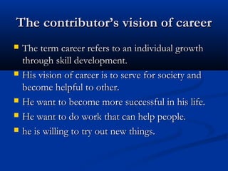 The contributor’s vision of careerThe contributor’s vision of career
 The term career refers to an individual growthThe term career refers to an individual growth
through skill development.through skill development.
 His vision of career is to serve for society andHis vision of career is to serve for society and
become helpful to other.become helpful to other.
 He want to become more successful in his life.He want to become more successful in his life.
 He want to do work that can help people.He want to do work that can help people.
 he is willing to try out new things.he is willing to try out new things.
 