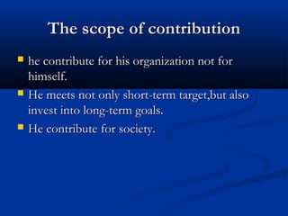 The scope of contributionThe scope of contribution
 he contribute for his organization not forhe contribute for his organization not for
himself.himself.
 He meets not only short-term target,but alsoHe meets not only short-term target,but also
invest into long-term goals.invest into long-term goals.
 He contribute for society.He contribute for society.
 