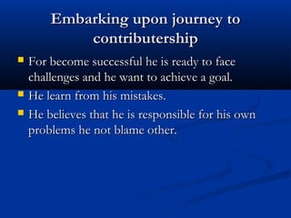 Embarking upon journey toEmbarking upon journey to
contributershipcontributership
 For become successful he is ready to faceFor become successful he is ready to face
challenges and he want to achieve a goal.challenges and he want to achieve a goal.
 He learn from his mistakes.He learn from his mistakes.
 He believes that he is responsible for his ownHe believes that he is responsible for his own
problems he not blame other.problems he not blame other.
 