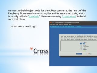 *
we want to build object code for the ARM processor at the heart of the
Raspberry Pi, we need a cross-compiler and its associated tools, which
is usually called a "toolchain". Here we are using "crosstool-ng" to build
such tool chain.
arm - non e - eabi - gcc
 