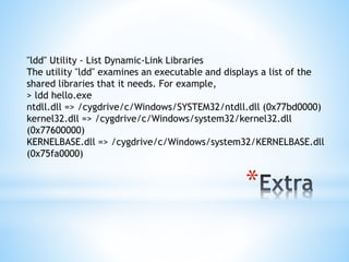 *
"ldd" Utility ‐ List Dynamic‐Link Libraries
The utility "ldd" examines an executable and displays a list of the
shared libraries that it needs. For example,
> ldd hello.exe
ntdll.dll => /cygdrive/c/Windows/SYSTEM32/ntdll.dll (0x77bd0000)
kernel32.dll => /cygdrive/c/Windows/system32/kernel32.dll
(0x77600000)
KERNELBASE.dll => /cygdrive/c/Windows/system32/KERNELBASE.dll
(0x75fa0000)
 