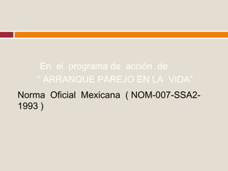 Norma Oficial Mexicana ( NOM-007-SSA2-
1993 )
En el programa de acción de
“ ARRANQUE PAREJO EN LA VIDA”
 