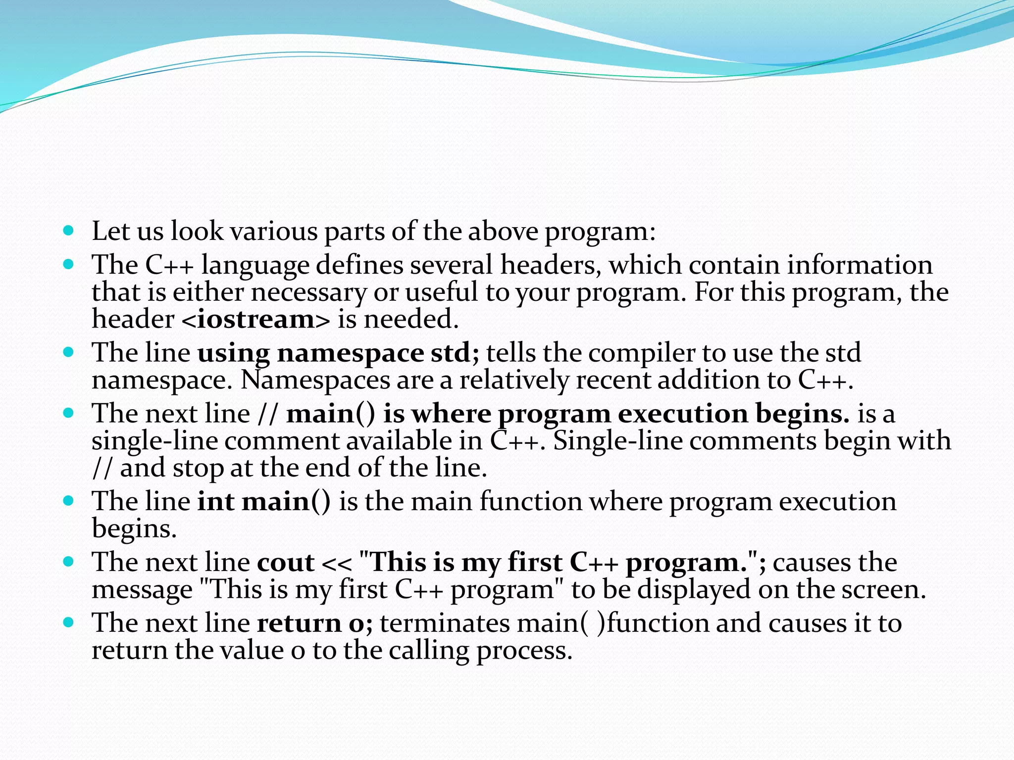  Let us look various parts of the above program:
 The C++ language defines several headers, which contain information
that is either necessary or useful to your program. For this program, the
header <iostream> is needed.
 The line using namespace std; tells the compiler to use the std
namespace. Namespaces are a relatively recent addition to C++.
 The next line // main() is where program execution begins. is a
single-line comment available in C++. Single-line comments begin with
// and stop at the end of the line.
 The line int main() is the main function where program execution
begins.
 The next line cout << "This is my first C++ program."; causes the
message "This is my first C++ program" to be displayed on the screen.
 The next line return 0; terminates main( )function and causes it to
return the value 0 to the calling process.
 