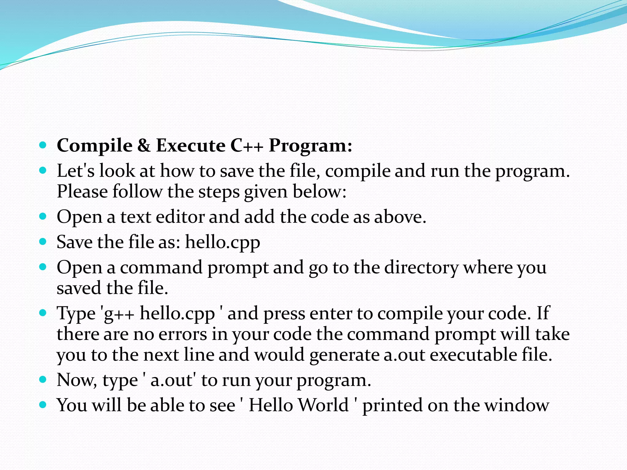  Compile & Execute C++ Program:
 Let's look at how to save the file, compile and run the program.
Please follow the steps given below:
 Open a text editor and add the code as above.
 Save the file as: hello.cpp
 Open a command prompt and go to the directory where you
saved the file.
 Type 'g++ hello.cpp ' and press enter to compile your code. If
there are no errors in your code the command prompt will take
you to the next line and would generate a.out executable file.
 Now, type ' a.out' to run your program.
 You will be able to see ' Hello World ' printed on the window
 