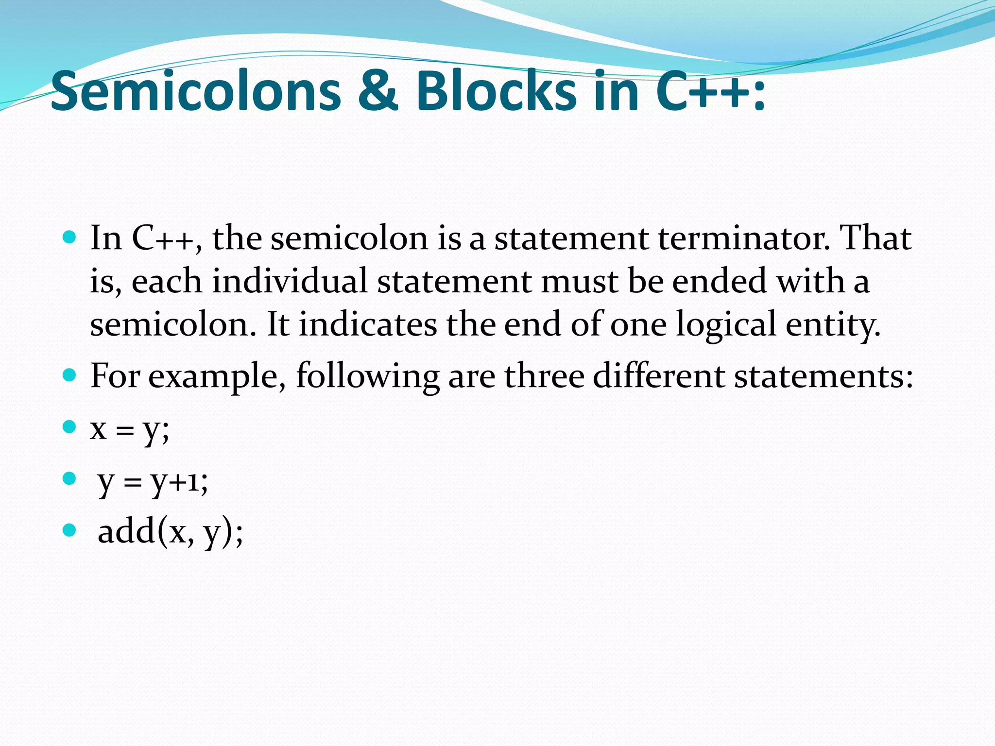 Semicolons & Blocks in C++:
 In C++, the semicolon is a statement terminator. That
is, each individual statement must be ended with a
semicolon. It indicates the end of one logical entity.
 For example, following are three different statements:
 x = y;
 y = y+1;
 add(x, y);
 
