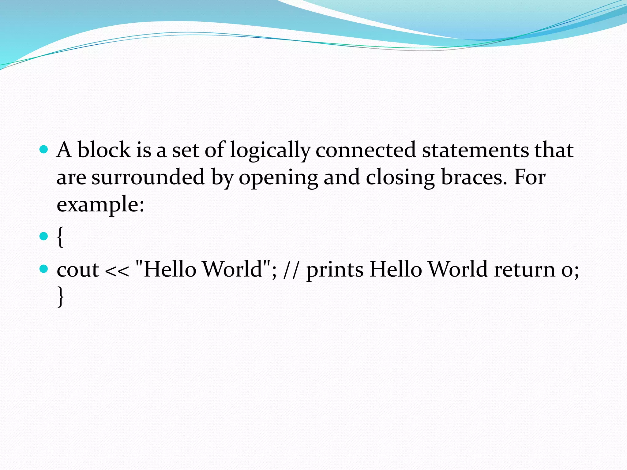  A block is a set of logically connected statements that
are surrounded by opening and closing braces. For
example:
 {
 cout << "Hello World"; // prints Hello World return 0;
}
 