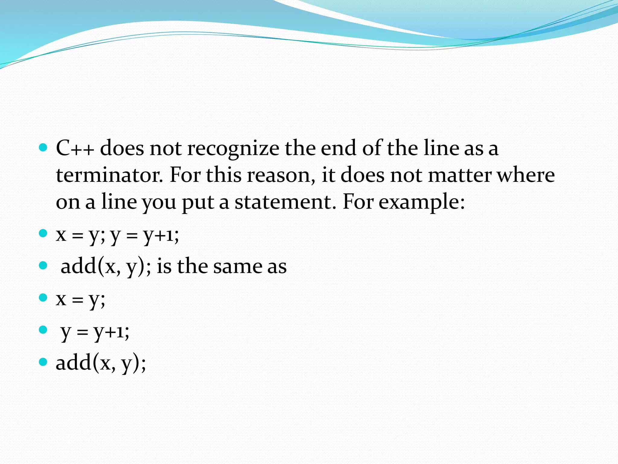  C++ does not recognize the end of the line as a
terminator. For this reason, it does not matter where
on a line you put a statement. For example:
 x = y; y = y+1;
 add(x, y); is the same as
 x = y;
 y = y+1;
 add(x, y);
 