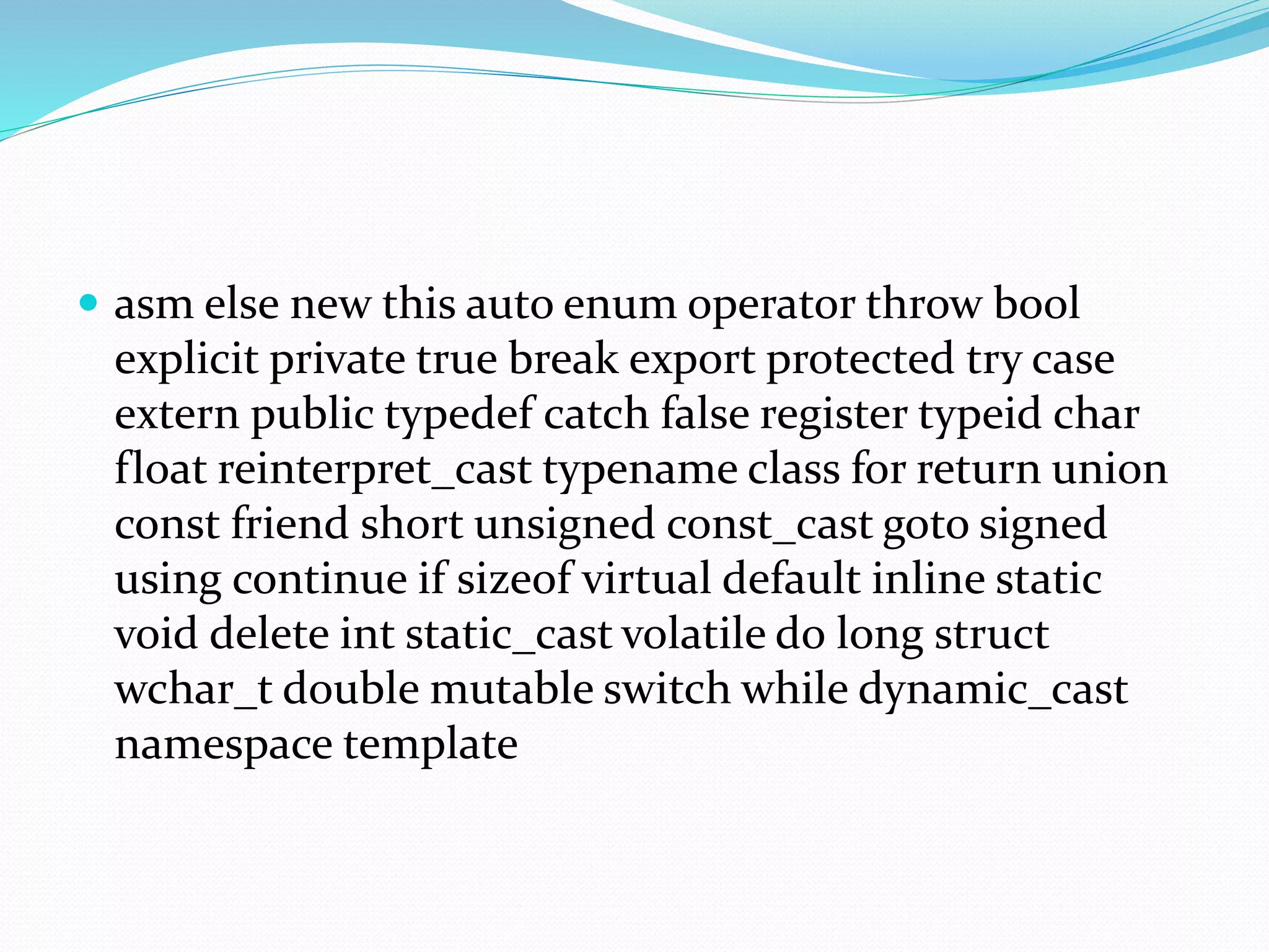  asm else new this auto enum operator throw bool
explicit private true break export protected try case
extern public typedef catch false register typeid char
float reinterpret_cast typename class for return union
const friend short unsigned const_cast goto signed
using continue if sizeof virtual default inline static
void delete int static_cast volatile do long struct
wchar_t double mutable switch while dynamic_cast
namespace template
 