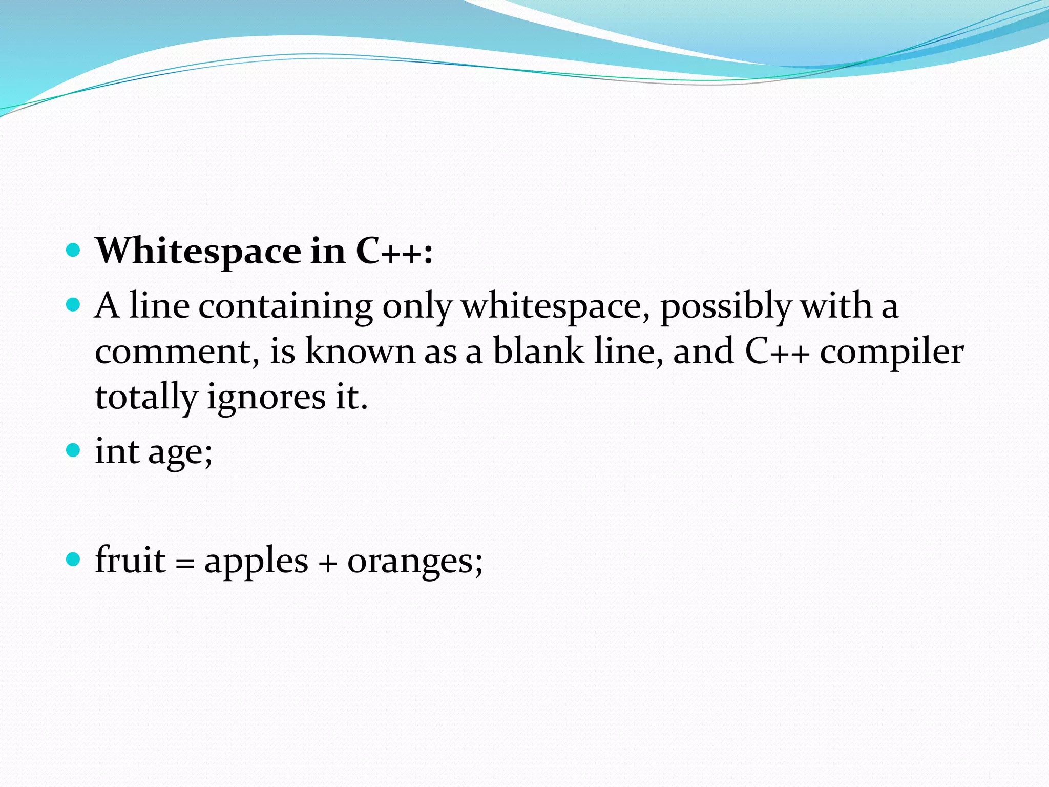  Whitespace in C++:
 A line containing only whitespace, possibly with a
comment, is known as a blank line, and C++ compiler
totally ignores it.
 int age;
 fruit = apples + oranges;
 