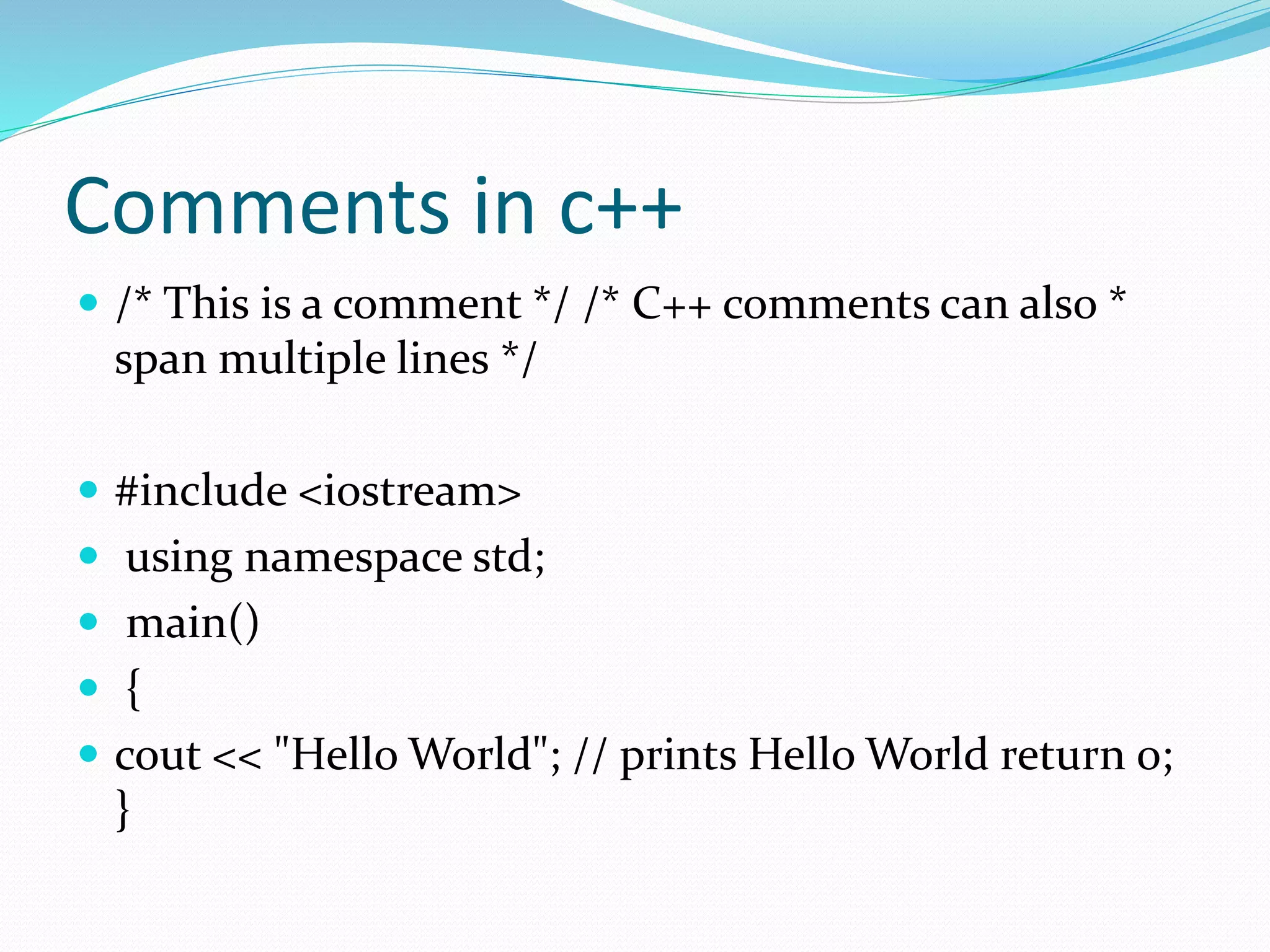 Comments in c++
 /* This is a comment */ /* C++ comments can also *
span multiple lines */
 #include <iostream>
 using namespace std;
 main()
 {
 cout << "Hello World"; // prints Hello World return 0;
}
 