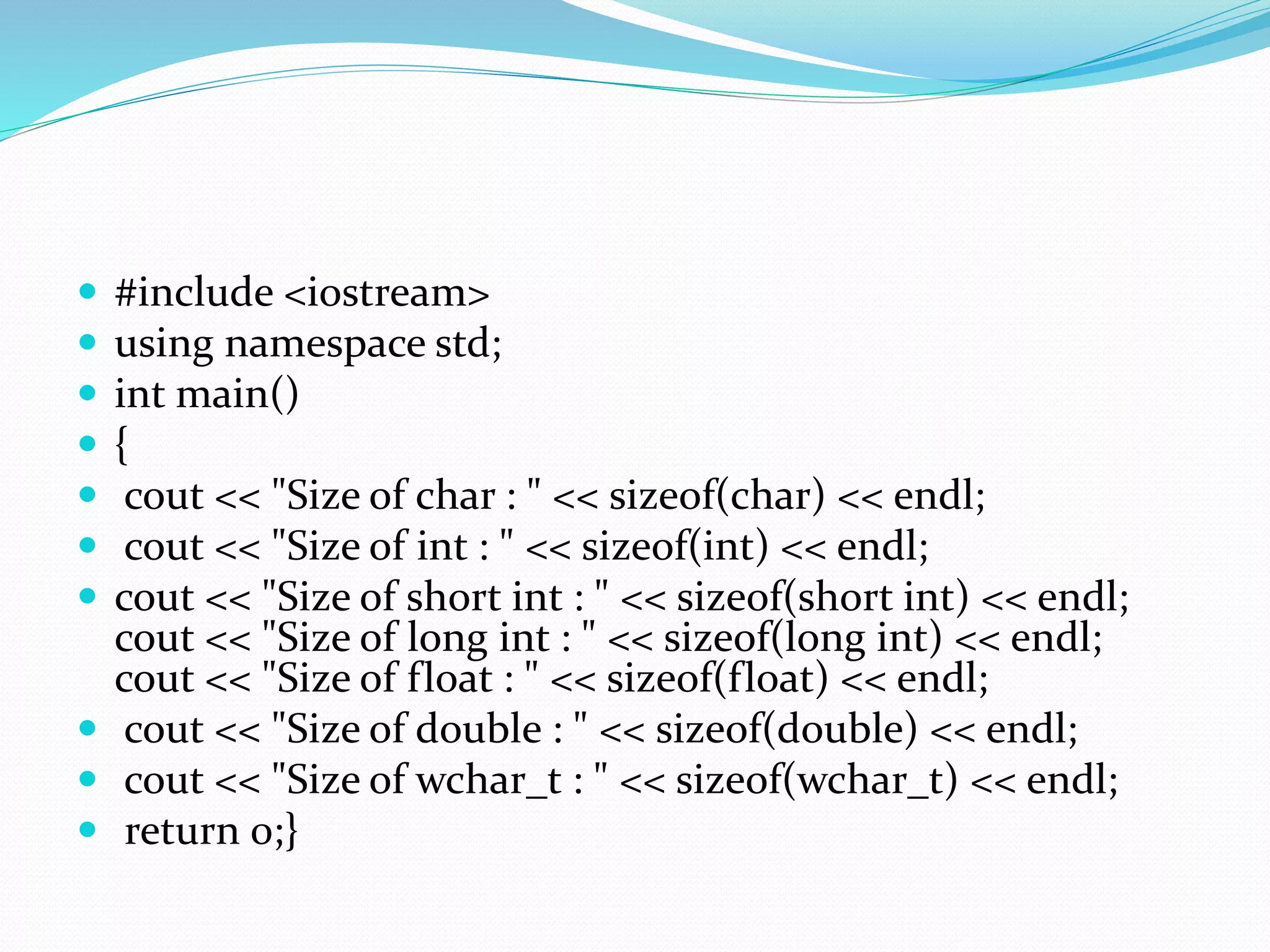  #include <iostream>
 using namespace std;
 int main()
 {
 cout << "Size of char : " << sizeof(char) << endl;
 cout << "Size of int : " << sizeof(int) << endl;
 cout << "Size of short int : " << sizeof(short int) << endl;
cout << "Size of long int : " << sizeof(long int) << endl;
cout << "Size of float : " << sizeof(float) << endl;
 cout << "Size of double : " << sizeof(double) << endl;
 cout << "Size of wchar_t : " << sizeof(wchar_t) << endl;
 return 0;}
 