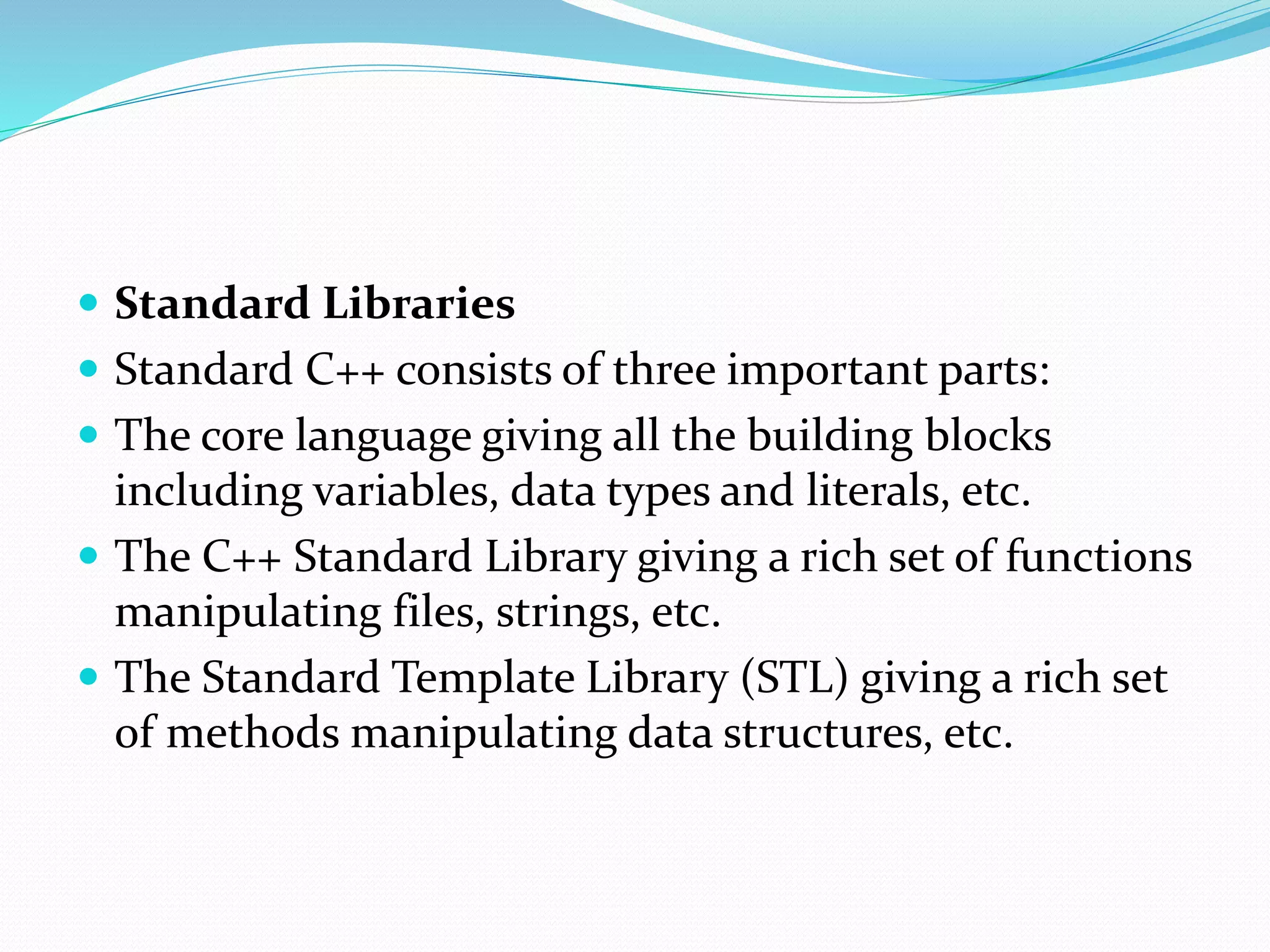  Standard Libraries
 Standard C++ consists of three important parts:
 The core language giving all the building blocks
including variables, data types and literals, etc.
 The C++ Standard Library giving a rich set of functions
manipulating files, strings, etc.
 The Standard Template Library (STL) giving a rich set
of methods manipulating data structures, etc.
 