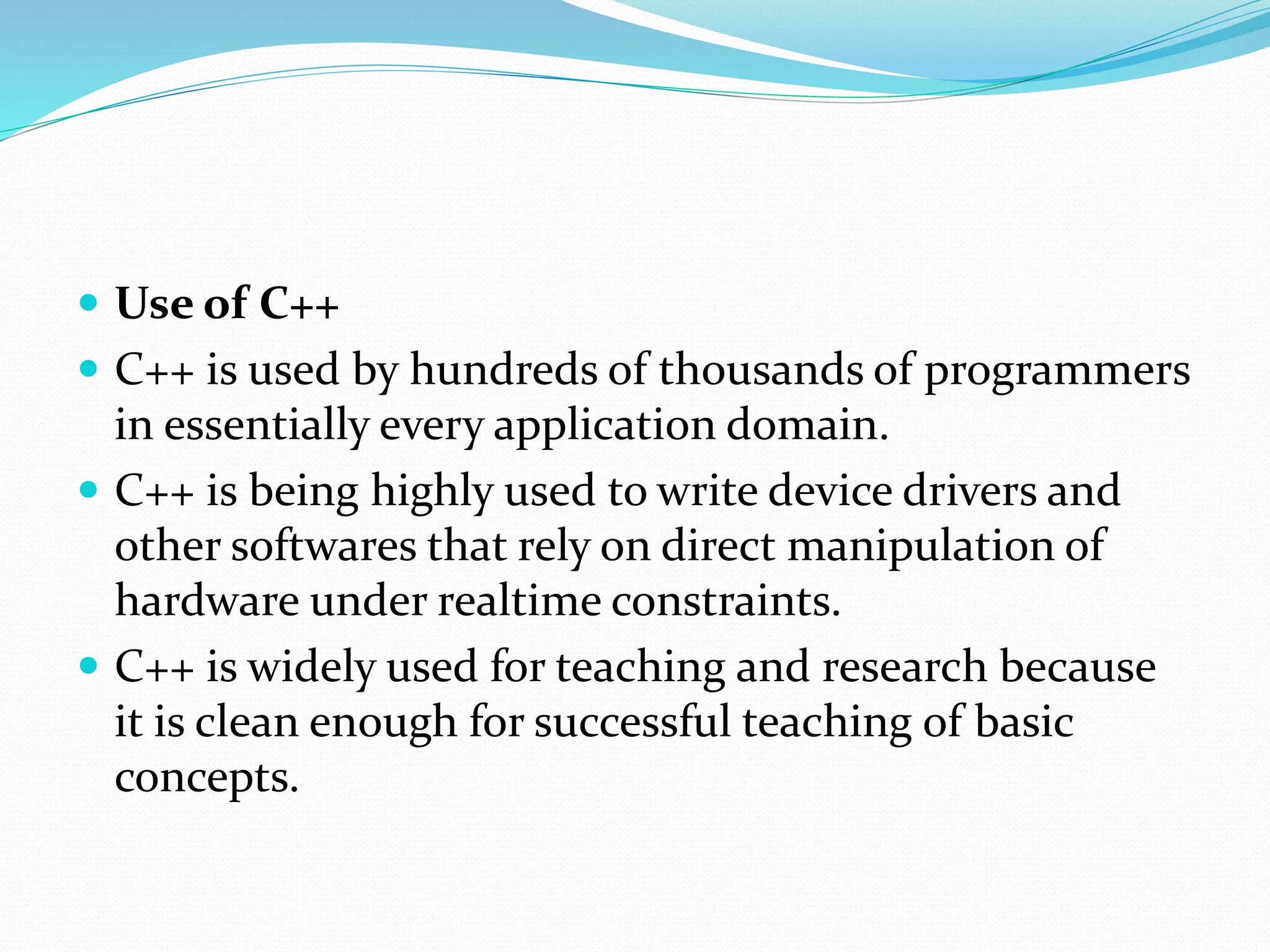  Use of C++
 C++ is used by hundreds of thousands of programmers
in essentially every application domain.
 C++ is being highly used to write device drivers and
other softwares that rely on direct manipulation of
hardware under realtime constraints.
 C++ is widely used for teaching and research because
it is clean enough for successful teaching of basic
concepts.
 