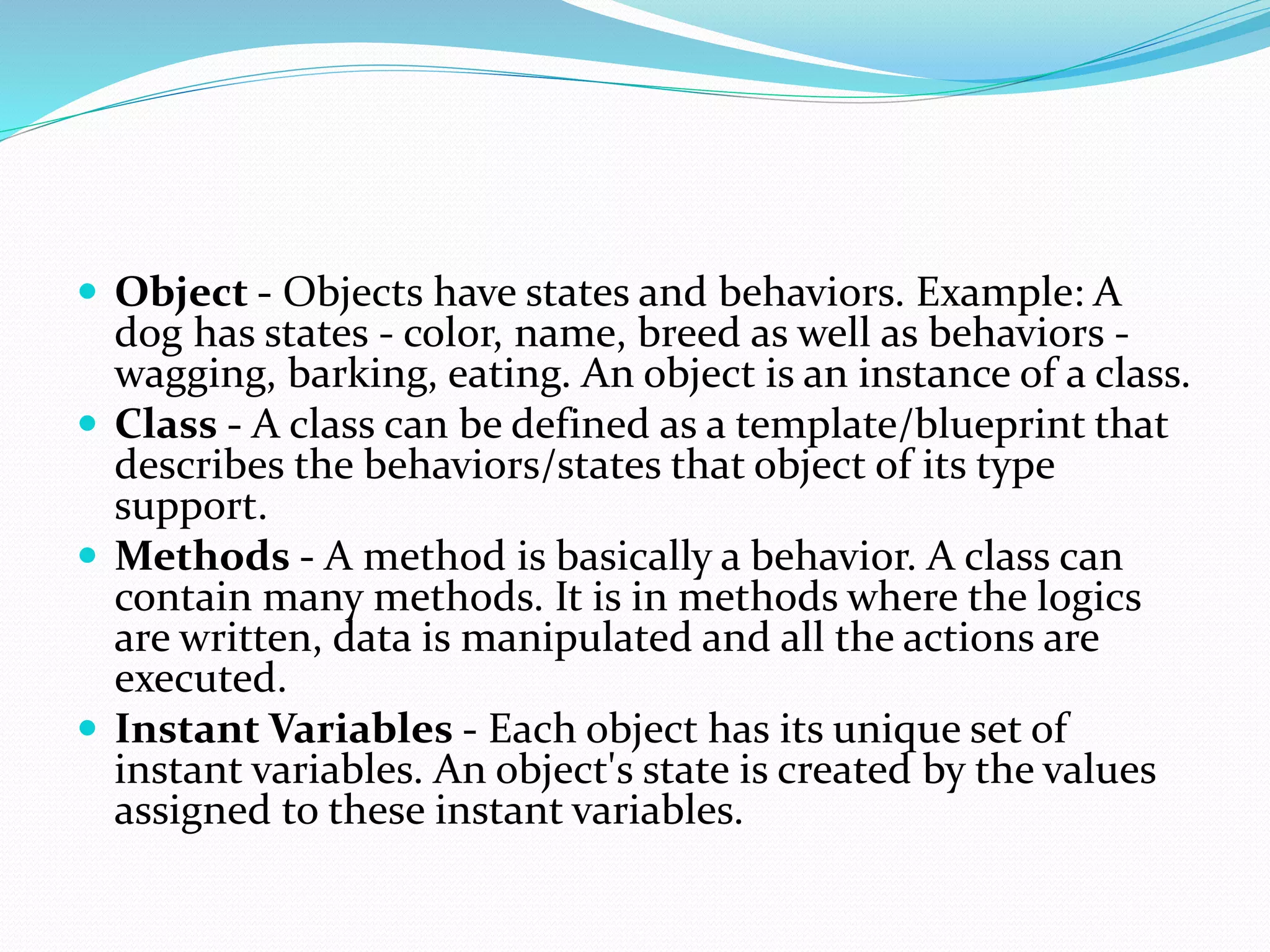  Object - Objects have states and behaviors. Example: A
dog has states - color, name, breed as well as behaviors -
wagging, barking, eating. An object is an instance of a class.
 Class - A class can be defined as a template/blueprint that
describes the behaviors/states that object of its type
support.
 Methods - A method is basically a behavior. A class can
contain many methods. It is in methods where the logics
are written, data is manipulated and all the actions are
executed.
 Instant Variables - Each object has its unique set of
instant variables. An object's state is created by the values
assigned to these instant variables.
 