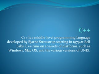 C++ is a middle-level programming language
developed by Bjarne Stroustrup starting in 1979 at Bell
Labs. C++ runs on a variety of platforms, such as
Windows, Mac OS, and the various versions of UNIX.
 
