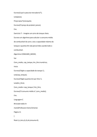 Escreva(‘qual o peso da mercadoria?’);
Leia(peso);
Preço=peso*precoquilo;
Escreva(‘O preço do produto’,preco);
Fim.
Exercício 7: - Imagine um carro de tanque cheio.
Escreva um algoritmo para calcular o consumo médio
de combustível do carro. Leia a capacidade máxima do
tanque e quantos Km são percorridos usando todo o
combustível.
Algoritmo CONSUMO_MEDIO;
Var
Cons_medio, cap_tanque, km_litro:numérico;
Inicio
Escreva(‘Digite a capacidade do tanque:’);
Leia(cap_tanque);
Escreva(‘Digite quantos km por litro:’);
Leia(km_litro);
Cons_medio =cap_tanque / km_litro;
Escreva(‘O consumo médio é:’,cons_medio);
Fim.
Linguagem C
#include<stdio.h>
main()Professora Vania Gimenez
Página 11
{
float t,l,c,km,s2,s3,s4,consumo=0;
 