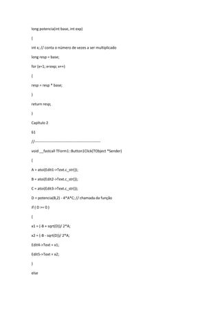 long potencia(int base, int exp)
{
int x; // conta o número de vezes a ser multiplicado
long resp = base;
for (x=1; x<exp; x++)
{
resp = resp * base;
}
return resp;
}
Capítulo 2
61
//-----------------------------------------------------
void __fastcall TForm1::Button1Click(TObject *Sender)
{
A = atoi(Edit1->Text.c_str());
B = atoi(Edit2->Text.c_str());
C = atoi(Edit3->Text.c_str());
D = potencia(B,2) - 4*A*C; // chamada da função
if ( D >= 0 )
{
x1 = (-B + sqrt(D))/ 2*A;
x2 = (-B - sqrt(D))/ 2*A;
Edit4->Text = x1;
Edit5->Text = x2;
}
else
 