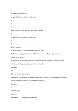 {
ShowMessage("Delta < 0");
LimpaTela(); // chamada do procedimento
}
}
//-----------------------------------------------------
void __fastcall TForm1::Button2Click(TObject *Sender)
{
LimpaTela(); // chamada do procedimento
}
//-----------------------------------------------------
2.7.6. Exercícios
1. Escreva e teste o funcionamento dos exercícios acima.
2. Modifique o programa do cálculo do fatorial para uma função que calcule o valor do
fatorial de um número.
3. Desenvolva um programa que permita realizar operações de adição e subtração de dois
valores fornecidos pelo usuário, através de uma função.
Capítulo 2
62
2.8. Incrementos e Decrementos
Incrementar e decrementar variáveis são tarefas muito comuns em programação. A linguagem
C oferece alguns comandos para realizar estas operações.
Exemplo A:
{
int total, valor;
valor = 0;
total = valor + 1; //conteúdo de valor mais 1
 