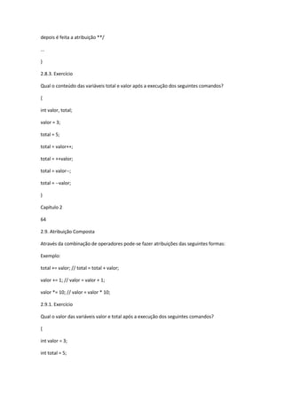 depois é feita a atribuição **/
...
}
2.8.3. Exercício
Qual o conteúdo das variáveis total e valor após a execução dos seguintes comandos?
{
int valor, total;
valor = 3;
total = 5;
total = valor++;
total = ++valor;
total = valor--;
total = --valor;
}
Capítulo 2
64
2.9. Atribuição Composta
Através da combinação de operadores pode-se fazer atribuições das seguintes formas:
Exemplo:
total += valor; // total = total + valor;
valor += 1; // valor = valor + 1;
valor *= 10; // valor = valor * 10;
2.9.1. Exercício
Qual o valor das variáveis valor e total após a execução dos seguintes comandos?
{
int valor = 3;
int total = 5;
 