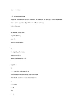 total *= ++valor;
}
2.10. Atribuição Múltipla
Depois de declaradas as variáveis podem-se ter comandos de atribuição da seguinte forma:
total = valor = resposta = 0; // atribui 0 a todas as variáveis
2.10.1. Exemplo
{
int resposta, valor, total;
resposta=total=0;
valor=4;
reposta = total + valor;
}
ou, {
int resposta, valor, total;
resposta=total=0;
reposta = total + (valor = 4);
}
Capítulo 2
65
2.11. Operador Interrogação (?)
Este operador substitui sentenças do tipo if/else.
O trecho de programa: pode ser escrito como:
...
if ( x >= 0 )
y = -1;
else
y = 1;
 