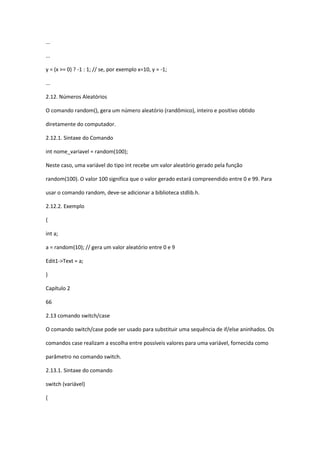 ...
...
y = (x >= 0) ? -1 : 1; // se, por exemplo x=10, y = -1;
...
2.12. Números Aleatórios
O comando random(), gera um número aleatório (randômico), inteiro e positivo obtido
diretamente do computador.
2.12.1. Sintaxe do Comando
int nome_variavel = random(100);
Neste caso, uma variável do tipo int recebe um valor aleatório gerado pela função
random(100). O valor 100 significa que o valor gerado estará compreendido entre 0 e 99. Para
usar o comando random, deve-se adicionar a biblioteca stdlib.h.
2.12.2. Exemplo
{
int a;
a = random(10); // gera um valor aleatório entre 0 e 9
Edit1->Text = a;
}
Capítulo 2
66
2.13 comando switch/case
O comando switch/case pode ser usado para substituir uma sequência de if/else aninhados. Os
comandos case realizam a escolha entre possíveis valores para uma variável, fornecida como
parâmetro no comando switch.
2.13.1. Sintaxe do comando
switch (variável)
{
 