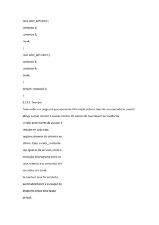 case valor_contante:{
comando 1;
comando 2;
break;
}
case valor_constante:{
comando 3;
comando 4;
break;
}
default: comando 5;
}
2.13.2. Exemplo
Desenvolva um programa que apresente informação sobre o nível de um reservatório quando
atingir o nível máximo e o nível mínimo. Os valores de nível devem ser aleatórios.
O valor proveniente da variável é
testado em cada case,
seqüencialmente do primeiro ao
último. Caso, o valor_constante
seja igual ao da variável, então a
execução do programa entra no
case, e executa os comandos até
encontrar um break.
Se nenhum case for satisfeito,
automaticamente a execução do
programa segue pela opção
default.
 