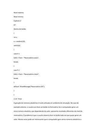 Nível máximo
Nível mínimo
Capítulo 2
67
Dentro do botão:
{
int x;
x = random(10);
switch(x)
{
case 0 :{
Edit1->Text = “Reservatório vazio”;
break;
}
case 9 :{
Edit1->Text = “Reservatório cheio”;
break;
}
default: ShowMessage(“Reservatório Ok”);
}
}
2.14. Timer
A geração de números aleatórios é muito utilizada em ambiente de simulação. No caso do
exemplo anterior, o usuário ao clicar um botão no formulário, faz o computador gerar um
único número aleatório, que dependendo do valor, apresenta resultados diferentes do nível do
reservatório. O problema é que o usuário deverá clicar no botão toda vez que quizer gerar um
valor. Muitas vezes pode ser interessante que o computador gere vários números aleatórios a
 