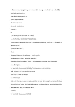1- Desenvolva um programa que simule o sorteio da mega-sena (6 números de 0 a 60 ).
habilta/desabilita o timer
Intervalo de repetição em ms
Nome do componente
Os comandos ficam
dentro do evento timer.
Capítulo 3
69
3. ESTRUTUAS HOMOGÊNEAS DE DADOS
3.1. MATRIZES UNIDIMENSIONAIS (VETORES)
Um vetor é um caso especial de matriz, onde ela possui apenas uma linha, e é declarado da
seguinte forma:
tipo nome[ tamanho ];
Onde:
tipo especifica o tipo de dados que a matriz contém.
nome identifica a matriz dentro do programa;
tamanho valor constante que define a área de memória ocupada pelos elementos;
3.1.1. Exemplos
int vetor[10] = {1,2,3,4,5,6,7,8,9,10}; //inicializado com valores inteiros
float S[3] = {0,0,0}; //inicializado com zeros
long V[250]; // não inicializado
3.1.2. Indexação
Cada valor é armazenado em uma das posições do vetor (definido pelo tamanho). Então, o
vetor possui índices que identificam a posição do conteúdo no vetor. O primeiro elemento
sempre está na posição 0 (zero) do vetor.
Exemplo
int vetor[10] = {1,2,3,4,5,6,7,8,9,10};
 
