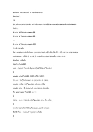 pode ser representado na memória como:
Capítulo 3
70
Ou seja, um vetor contém um índice e um conteúdo armazenadoma posição indicada pelo
índice.
O vetor V[0] contém o valor 11;
O vetor V[1] contém o valor 22;
...
O vetor V[9] contém o valor 100;
3.1.3. Exemplo
Para uma turma de 5 alunos, com notas iguais a 8.5, 9.0, 7.0, 7.5 e 9.5, escreva um programa
que calcule a média da turma. As notas devem estar alocadas em um vetor.
#include <stdio.h>
#define ALUNOS 5
void __fastcall TForm1::Button1Click(TObject *Sender)
{
double notas[ALUNOS]={8.5,9.0,7.0,7.5,9.5};
int pos = 0; // índices para os elementos da matriz
double media = 0; // guarda o valor da média
double soma = 0; // acumula o somatório das notas
for (pos=0; pos <ALUNOS; pos++)
{
soma = soma + notas[pos]; // guarda a soma das notas
}
media = soma/ALUNOS; // calcula e guarda a média
Edit1->Text = media; // mostra resultado
}
 