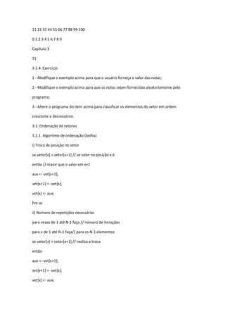11 22 33 44 55 66 77 88 99 100
0 1 2 3 4 5 6 7 8 9
Capítulo 3
71
3.1.4. Exercício
1 - Modifique o exemplo acima para que o usuário forneça o valor das notas;
2 - Modifique o exemplo acima para que as notas sejam fornecidas aleatoriamente pelo
programa;
3 - Altere o programa do item acima para classificar os elementos do vetor em ordem
crescente e decrescente.
3.2. Ordenação de vetores
3.2.1. Algoritmo de ordenação (bolha)
i) Troca de posição no vetor
se vetor[x] > vetor[x+1] // se valor na posição x é
então // maior que o valor em x+1
aux <- vet[x+1];
vet[x+1] <- vet[x];
vet[x] <- aux;
fim se
ii) Número de repetições necessárias
para vezes de 1 até N-1 faça // número de iterações
para x de 1 até N-1 faça// para os N-1 elementos
se vetor[x] > vetor[x+1] // realiza a troca
então
aux <- vet[x+1];
vet[x+1] <- vet[x];
vet[x] <- aux;
 
