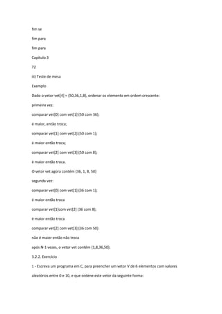 fim se
fim para
fim para
Capítulo 3
72
iii) Teste de mesa
Exemplo
Dado o vetor vet[4] = {50,36,1,8}, ordenar os elemento em ordem crescente:
primeira vez:
comparar vet[0] com vet[1] (50 com 36);
é maior, então troca;
comparar vet[1] com vet[2] (50 com 1);
é maior então troca;
comparar vet[2] com vet[3] (50 com 8);
é maior então troca.
O vetor vet agora contém {36, 1, 8, 50}
segunda vez:
comparar vet[0] com vet[1] (36 com 1);
é maior então troca
comparar vet[1]com vet[2] (36 com 8);
é maior então troca
comparar vet[2] com vet[3] (36 com 50)
não é maior então não troca
após N-1 vezes, o vetor vet contém {1,8,36,50}.
3.2.2. Exercício
1 - Escreva um programa em C, para preencher um vetor V de 6 elementos com valores
aleatórios entre 0 e 10, e que ordene este vetor da seguinte forma:
 